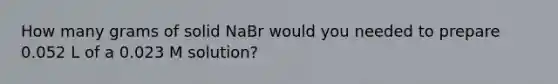 How many grams of solid NaBr would you needed to prepare 0.052 L of a 0.023 M solution?