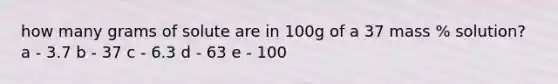 how many grams of solute are in 100g of a 37 mass % solution? a - 3.7 b - 37 c - 6.3 d - 63 e - 100