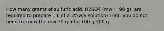 How many grams of sulfuric acid, H2SO4 (mw = 98 g), are required to prepare 1 L of a 3%w/v solution? Hint: you do not need to know the mw 30 g 50 g 100 g 300 g