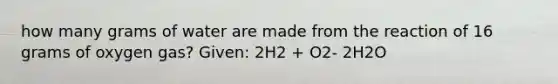 how many grams of water are made from the reaction of 16 grams of oxygen gas? Given: 2H2 + O2- 2H2O