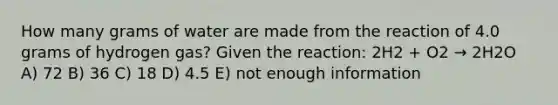 How many grams of water are made from the reaction of 4.0 grams of hydrogen gas? Given the reaction: 2H2 + O2 → 2H2O A) 72 B) 36 C) 18 D) 4.5 E) not enough information