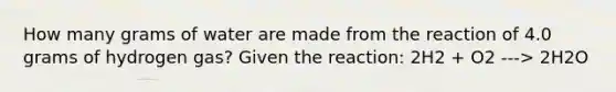 How many grams of water are made from the reaction of 4.0 grams of hydrogen gas? Given the reaction: 2H2 + O2 ---> 2H2O