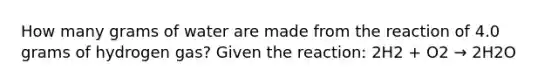 How many grams of water are made from the reaction of 4.0 grams of hydrogen gas? Given the reaction: 2H2 + O2 → 2H2O