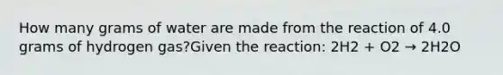 How many grams of water are made from the reaction of 4.0 grams of hydrogen gas?Given the reaction: 2H2 + O2 → 2H2O