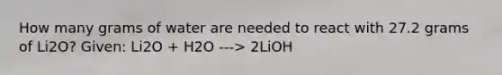 How many grams of water are needed to react with 27.2 grams of Li2O? Given: Li2O + H2O ---> 2LiOH