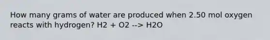 How many grams of water are produced when 2.50 mol oxygen reacts with hydrogen? H2 + O2 --> H2O