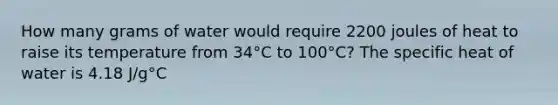 How many grams of water would require 2200 joules of heat to raise its temperature from 34°C to 100°C? The specific heat of water is 4.18 J/g°C