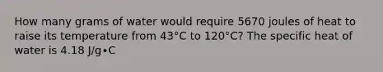 How many grams of water would require 5670 joules of heat to raise its temperature from 43°C to 120°C? The specific heat of water is 4.18 J/g∙C