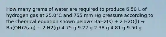 How many grams of water are required to produce 6.50 L of hydrogen gas at 25.0°C and 755 mm Hg pressure according to the chemical equation shown below? BaH2(s) + 2 H2O(l) → Ba(OH)2(aq) + 2 H2(g) 4.75 g 9.22 g 2.38 g 4.81 g 9.50 g