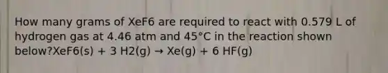 How many grams of XeF6 are required to react with 0.579 L of hydrogen gas at 4.46 atm and 45°C in the reaction shown below?XeF6(s) + 3 H2(g) → Xe(g) + 6 HF(g)