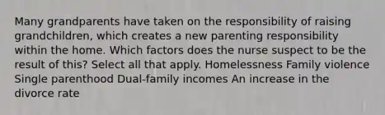 Many grandparents have taken on the responsibility of raising grandchildren, which creates a new parenting responsibility within the home. Which factors does the nurse suspect to be the result of this? Select all that apply. Homelessness Family violence Single parenthood Dual-family incomes An increase in the divorce rate