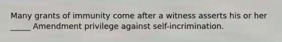 Many grants of immunity come after a witness asserts his or her _____ Amendment privilege against self-incrimination.