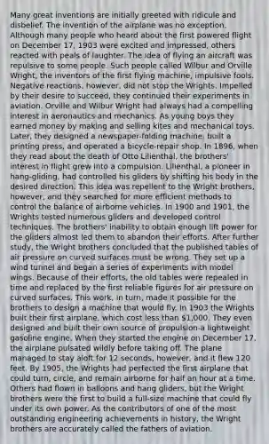 Many great inventions are initially greeted with ridicule and disbelief. The invention of the airplane was no exception. Although many people who heard about the first powered flight on December 17, 1903 were excited and impressed, others reacted with peals of laughter. The idea of flying an aircraft was repulsive to some people. Such people called Wilbur and Orville Wright, the inventors of the first flying machine, impulsive fools. Negative reactions, however, did not stop the Wrights. Impelled by their desire to succeed, they continued their experiments in aviation. Orville and Wilbur Wright had always had a compelling interest in aeronautics and mechanics. As young boys they earned money by making and selling kites and mechanical toys. Later, they designed a newspaper-folding machine, built a printing press, and operated a bicycle-repair shop. In 1896, when they read about the death of Otto Lilienthal, the brothers' interest in flight grew into a compulsion. Lilienthal, a pioneer in hang-gliding, had controlled his gliders by shifting his body in the desired direction. This idea was repellent to the Wright brothers, however, and they searched for more efficient methods to control the balance of airborne vehicles. In 1900 and 1901, the Wrights tested numerous gliders and developed control techniques. The brothers' inability to obtain enough lift power for the gliders almost led them to abandon their efforts. After further study, the Wright brothers concluded that the published tables of air pressure on curved surfaces must be wrong. They set up a wind tunnel and began a series of experiments with model wings. Because of their efforts, the old tables were repealed in time and replaced by the first reliable figures for air pressure on curved surfaces. This work, in turn, made it possible for the brothers to design a machine that would fly. In 1903 the Wrights built their first airplane, which cost less than 1,000. They even designed and built their own source of propulsion-a lightweight gasoline engine. When they started the engine on December 17, the airplane pulsated wildly before taking off. The plane managed to stay aloft for 12 seconds, however, and it flew 120 feet. By 1905, the Wrights had perfected the first airplane that could turn, circle, and remain airborne for half an hour at a time. Others had flown in balloons and hang gliders, but the Wright brothers were the first to build a full-size machine that could fly under its own power. As the contributors of one of the most outstanding engineering achievements in history, the Wright brothers are accurately called the fathers of aviation.