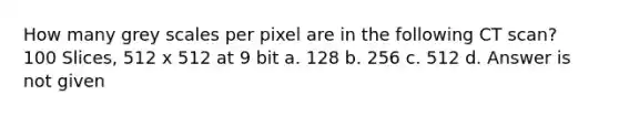 How many grey scales per pixel are in the following CT scan? 100 Slices, 512 x 512 at 9 bit a. 128 b. 256 c. 512 d. Answer is not given