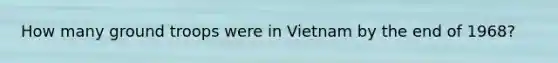 How many ground troops were in Vietnam by the end of 1968?