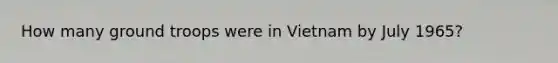 How many ground troops were in Vietnam by July 1965?