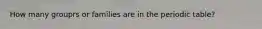 How many grouprs or families are in the periodic table?