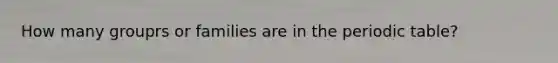 How many grouprs or families are in the periodic table?