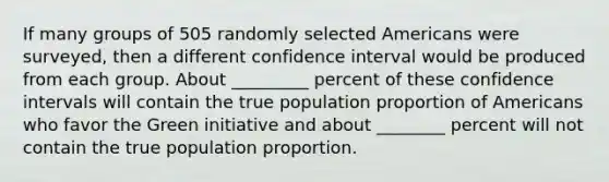 If many groups of 505 randomly selected Americans were surveyed, then a different confidence interval would be produced from each group. About _________ percent of these confidence intervals will contain the true population proportion of Americans who favor the Green initiative and about ________ percent will not contain the true population proportion.