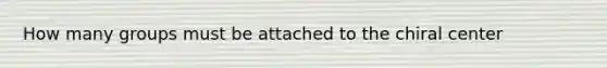 How many groups must be attached to the chiral center