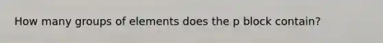 How many groups of elements does the p block contain?