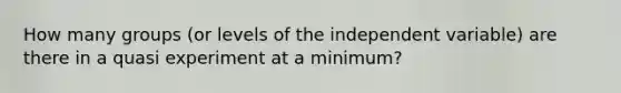 How many groups (or levels of the independent variable) are there in a quasi experiment at a minimum?