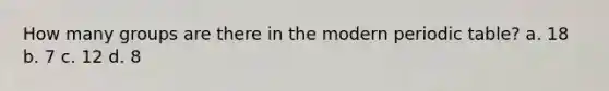 How many groups are there in the modern periodic table? a. 18 b. 7 c. 12 d. 8