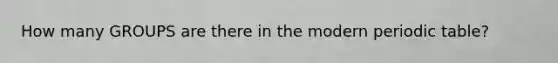 How many GROUPS are there in the modern periodic table?