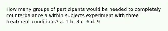 How many groups of participants would be needed to completely counterbalance a within-subjects experiment with three treatment conditions? a. 1 b. 3 c. 6 d. 9