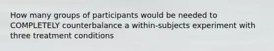 How many groups of participants would be needed to COMPLETELY counterbalance a within-subjects experiment with three treatment conditions