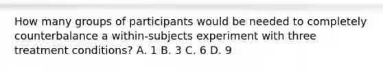 How many groups of participants would be needed to completely counterbalance a within-subjects experiment with three treatment conditions? A. 1 B. 3 C. 6 D. 9