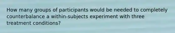 How many groups of participants would be needed to completely counterbalance a within-subjects experiment with three treatment conditions?