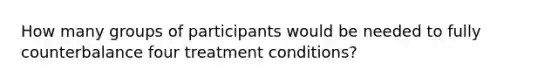 How many groups of participants would be needed to fully counterbalance four treatment conditions?