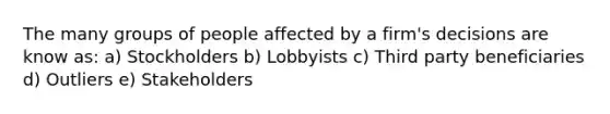 The many groups of people affected by a firm's decisions are know as: a) Stockholders b) Lobbyists c) Third party beneficiaries d) Outliers e) Stakeholders