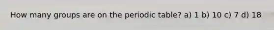 How many groups are on the periodic table? a) 1 b) 10 c) 7 d) 18