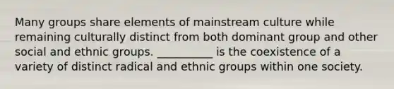 Many groups share elements of mainstream culture while remaining culturally distinct from both dominant group and other social and ethnic groups. __________ is the coexistence of a variety of distinct radical and ethnic groups within one society.