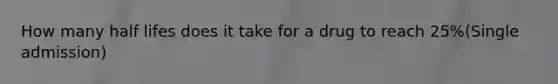 How many half lifes does it take for a drug to reach 25%(Single admission)