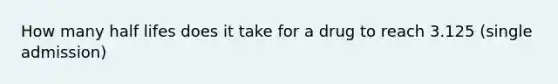 How many half lifes does it take for a drug to reach 3.125 (single admission)