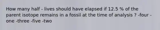 How many half - lives should have elapsed if 12.5 % of the parent isotope remains in a fossil at the time of analysis ? -four -one -three -five -two