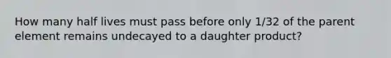 How many half lives must pass before only 1/32 of the parent element remains undecayed to a daughter product?