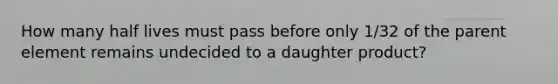 How many half lives must pass before only 1/32 of the parent element remains undecided to a daughter product?