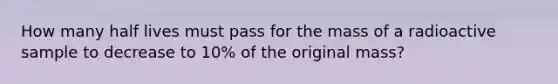 How many half lives must pass for the mass of a radioactive sample to decrease to 10% of the original mass?