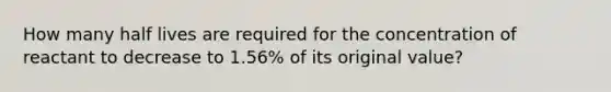 How many half lives are required for the concentration of reactant to decrease to 1.56% of its original value?