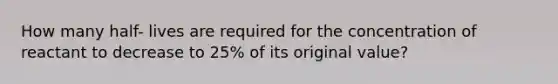 How many half- lives are required for the concentration of reactant to decrease to 25% of its original value?