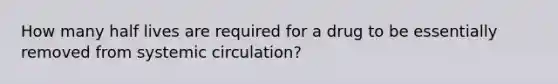 How many half lives are required for a drug to be essentially removed from systemic circulation?