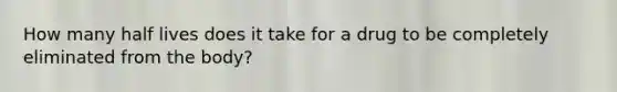 How many half lives does it take for a drug to be completely eliminated from the body?