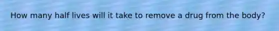 How many half lives will it take to remove a drug from the body?