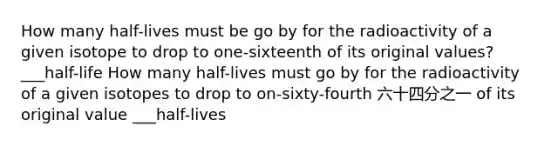 How many half-lives must be go by for the radioactivity of a given isotope to drop to one-sixteenth of its original values? ___half-life How many half-lives must go by for the radioactivity of a given isotopes to drop to on-sixty-fourth 六十四分之一 of its original value ___half-lives