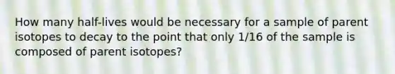 How many half-lives would be necessary for a sample of parent isotopes to decay to the point that only 1/16 of the sample is composed of parent isotopes?