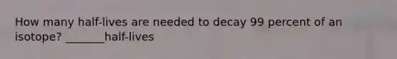 How many half-lives are needed to decay 99 percent of an isotope? _______half-lives